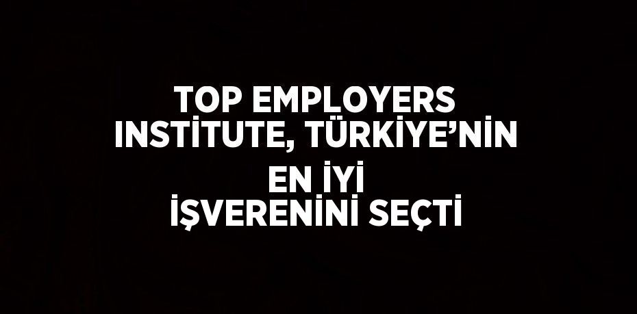 TOP EMPLOYERS INSTİTUTE, TÜRKİYE’NİN EN İYİ İŞVERENİNİ SEÇTİ