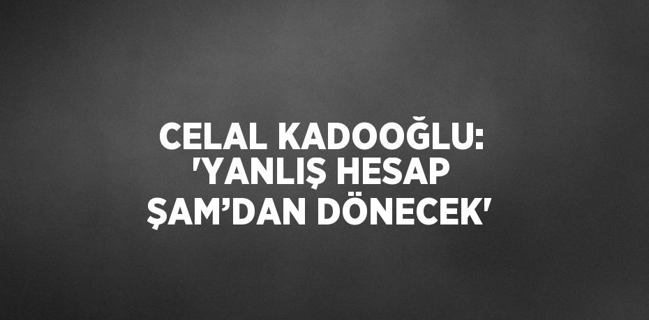 CELAL KADOOĞLU: 'YANLIŞ HESAP ŞAM’DAN DÖNECEK'