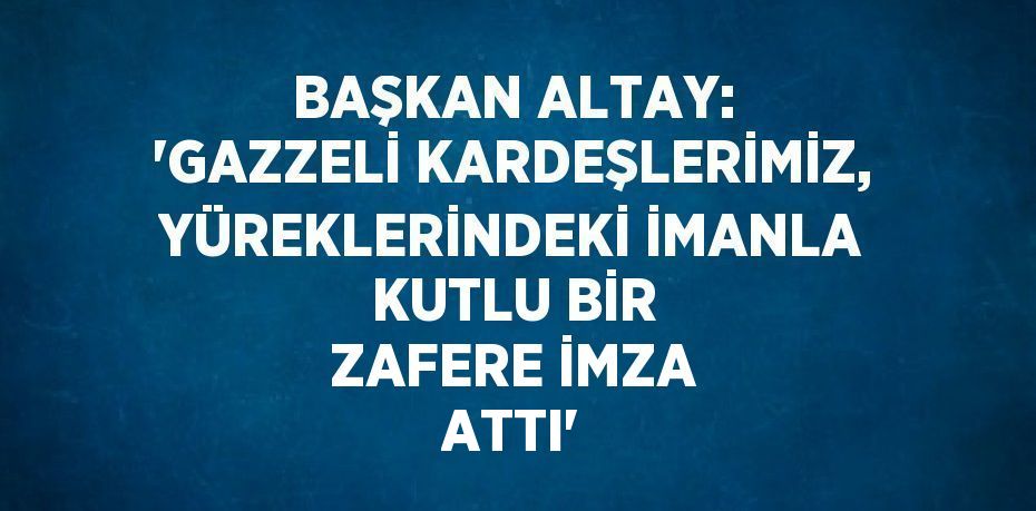 BAŞKAN ALTAY: 'GAZZELİ KARDEŞLERİMİZ, YÜREKLERİNDEKİ İMANLA KUTLU BİR ZAFERE İMZA ATTI'