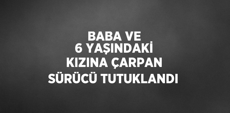 BABA VE 6 YAŞINDAKİ KIZINA ÇARPAN SÜRÜCÜ TUTUKLANDI