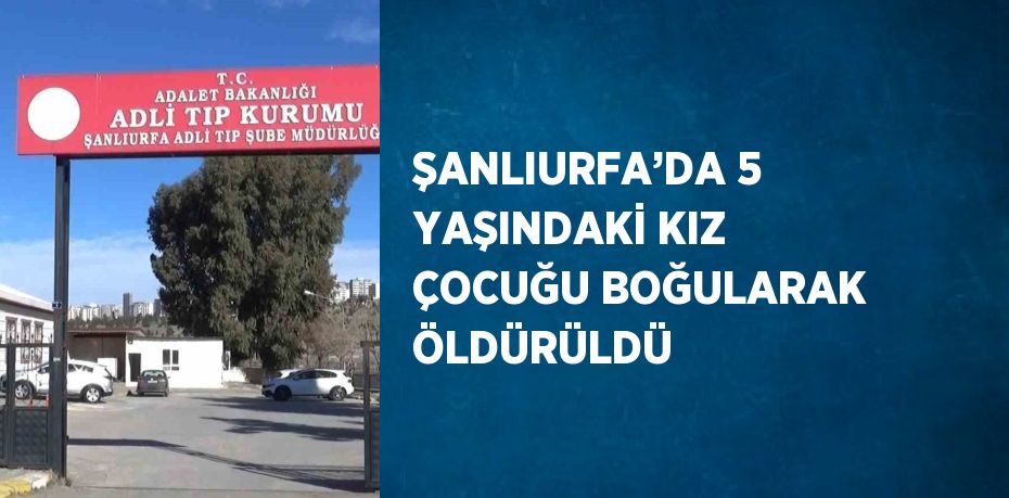 ŞANLIURFA’DA 5 YAŞINDAKİ KIZ ÇOCUĞU BOĞULARAK ÖLDÜRÜLDÜ