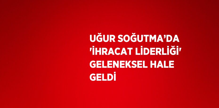 UĞUR SOĞUTMA’DA 'İHRACAT LİDERLİĞİ' GELENEKSEL HALE GELDİ