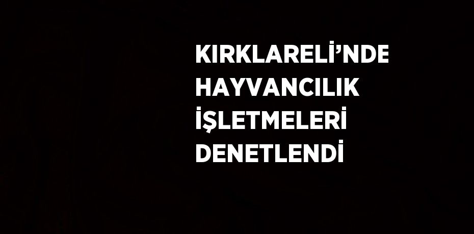 KIRKLARELİ’NDE HAYVANCILIK İŞLETMELERİ DENETLENDİ