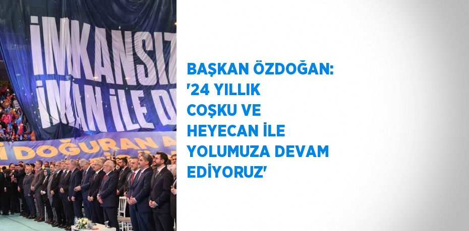 BAŞKAN ÖZDOĞAN: '24 YILLIK COŞKU VE HEYECAN İLE YOLUMUZA DEVAM EDİYORUZ'