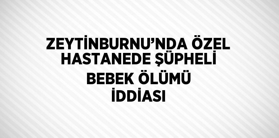 ZEYTİNBURNU’NDA ÖZEL HASTANEDE ŞÜPHELİ BEBEK ÖLÜMÜ İDDİASI