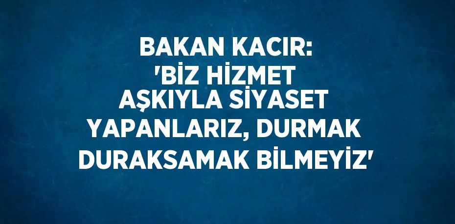 BAKAN KACIR: 'BİZ HİZMET AŞKIYLA SİYASET YAPANLARIZ, DURMAK DURAKSAMAK BİLMEYİZ'