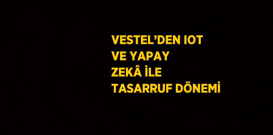 VESTEL’DEN IOT VE YAPAY ZEKÂ İLE TASARRUF DÖNEMİ