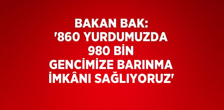 BAKAN BAK: '860 YURDUMUZDA 980 BİN GENCİMİZE BARINMA İMKÂNI SAĞLIYORUZ'