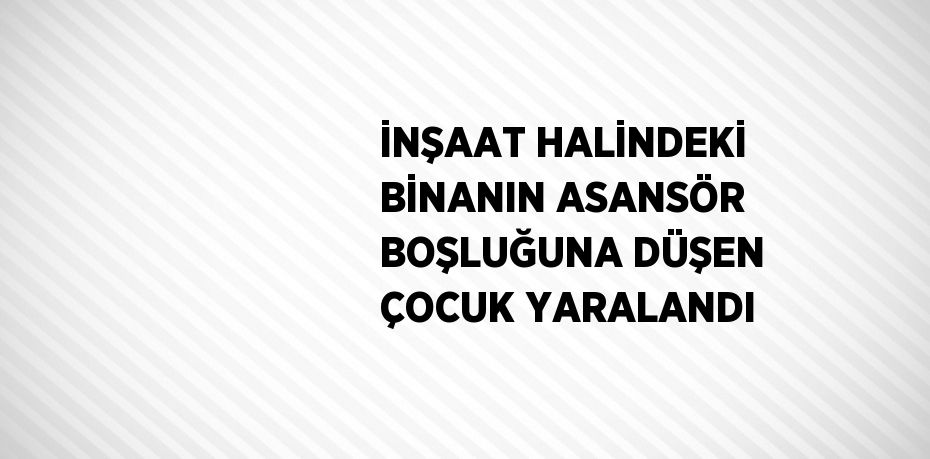 İNŞAAT HALİNDEKİ BİNANIN ASANSÖR BOŞLUĞUNA DÜŞEN ÇOCUK YARALANDI