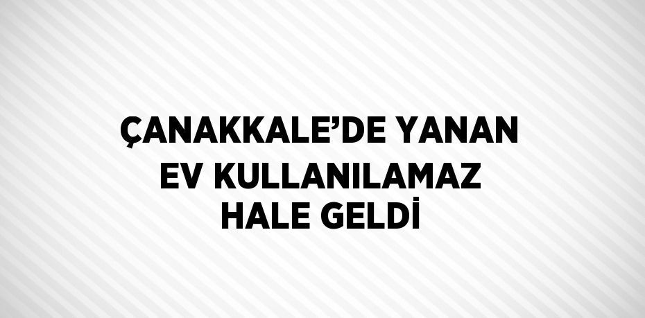 ÇANAKKALE’DE YANAN EV KULLANILAMAZ HALE GELDİ