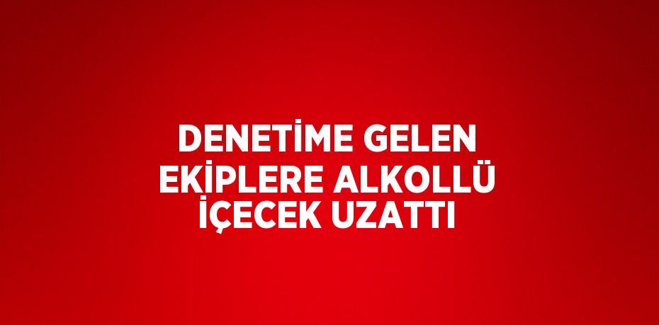 DENETİME GELEN EKİPLERE ALKOLLÜ İÇECEK UZATTI