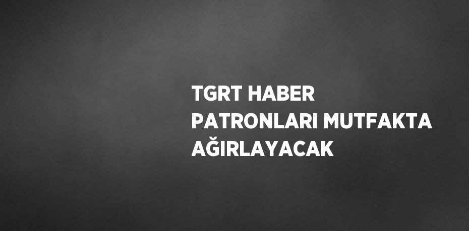 TGRT HABER PATRONLARI MUTFAKTA AĞIRLAYACAK