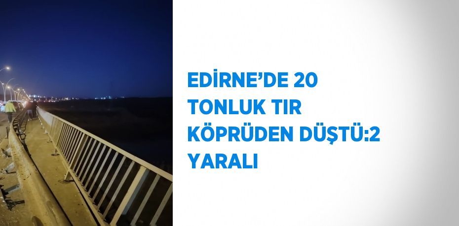 EDİRNE’DE 20 TONLUK TIR KÖPRÜDEN DÜŞTÜ:2 YARALI