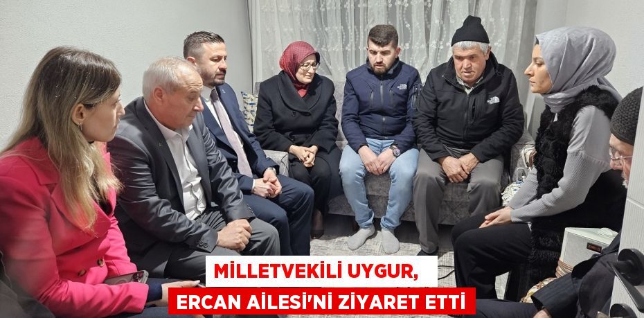 MİLLETVEKİLİ UYGUR,   ERCAN AİLESİ’Nİ ZİYARET ETTİ