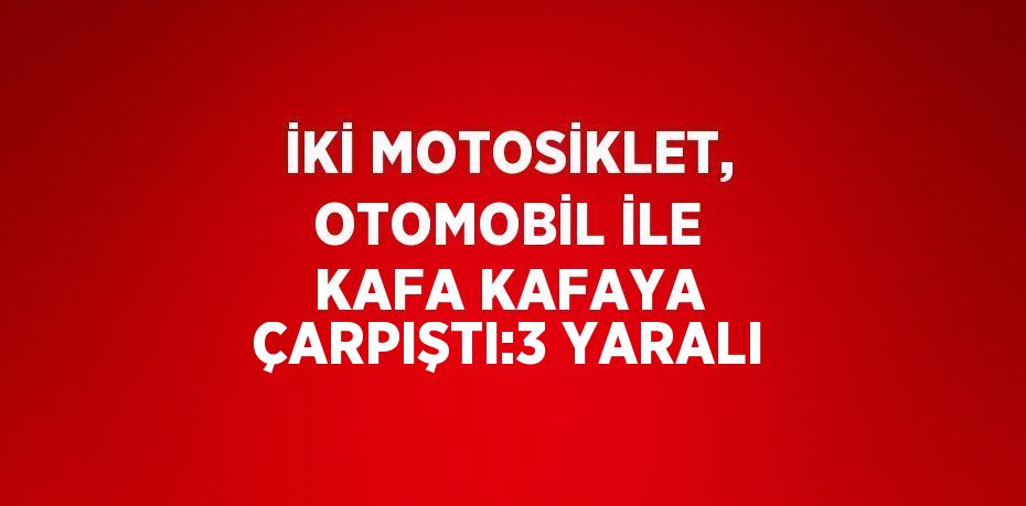 İKİ MOTOSİKLET, OTOMOBİL İLE KAFA KAFAYA ÇARPIŞTI:3 YARALI