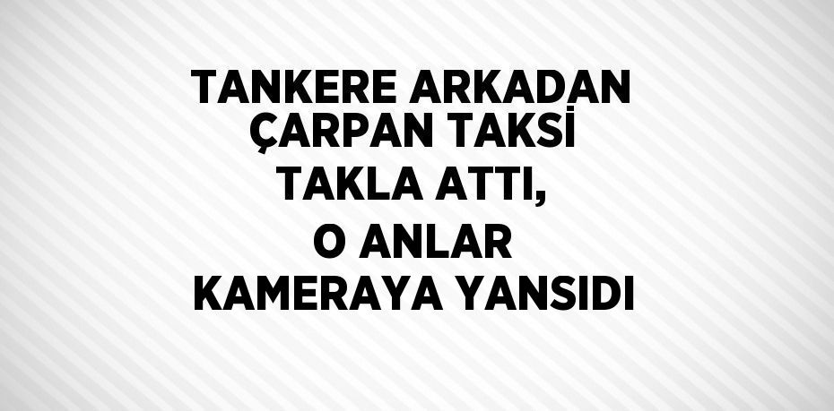 TANKERE ARKADAN ÇARPAN TAKSİ TAKLA ATTI, O ANLAR KAMERAYA YANSIDI