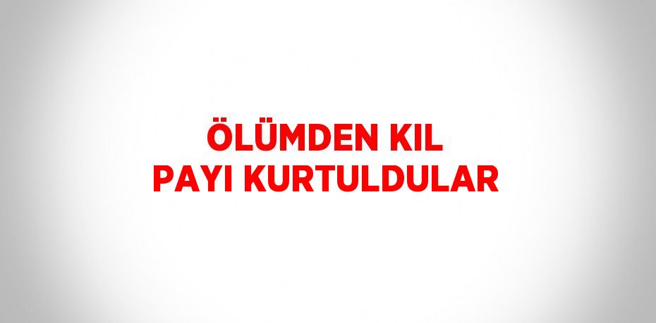 ÖLÜMDEN KIL PAYI KURTULDULAR