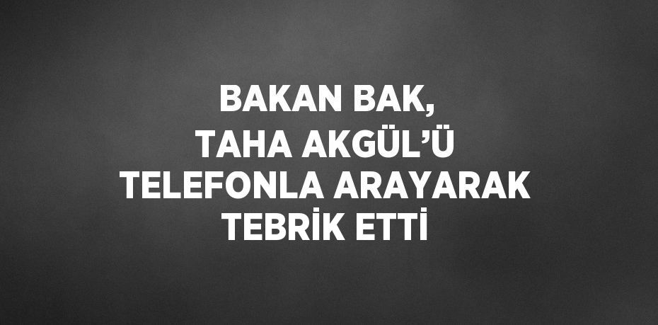 BAKAN BAK, TAHA AKGÜL’Ü TELEFONLA ARAYARAK TEBRİK ETTİ