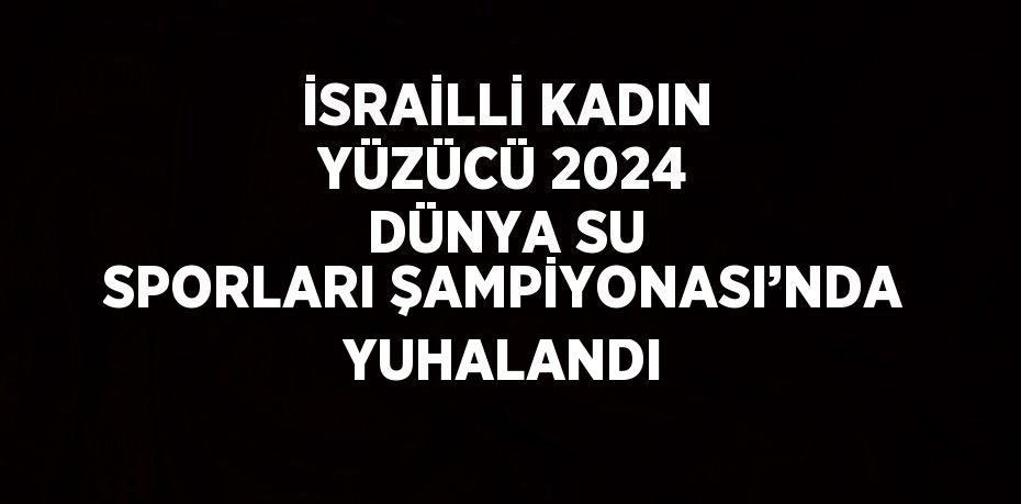 İSRAİLLİ KADIN YÜZÜCÜ 2024 DÜNYA SU SPORLARI ŞAMPİYONASI’NDA YUHALANDI