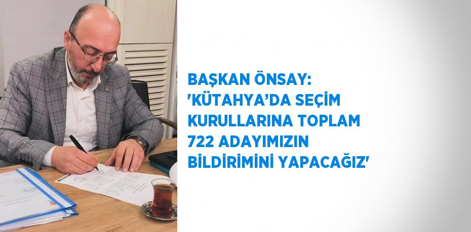 BAŞKAN ÖNSAY: 'KÜTAHYA’DA SEÇİM KURULLARINA TOPLAM 722 ADAYIMIZIN BİLDİRİMİNİ YAPACAĞIZ'