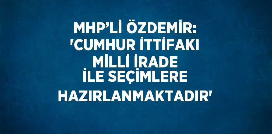 MHP’Lİ ÖZDEMİR: 'CUMHUR İTTİFAKI MİLLİ İRADE İLE SEÇİMLERE HAZIRLANMAKTADIR'