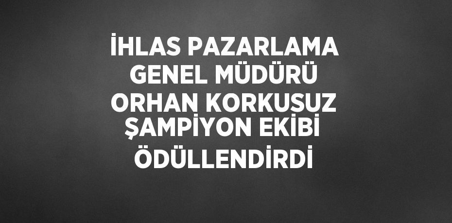 İHLAS PAZARLAMA GENEL MÜDÜRÜ ORHAN KORKUSUZ ŞAMPİYON EKİBİ ÖDÜLLENDİRDİ