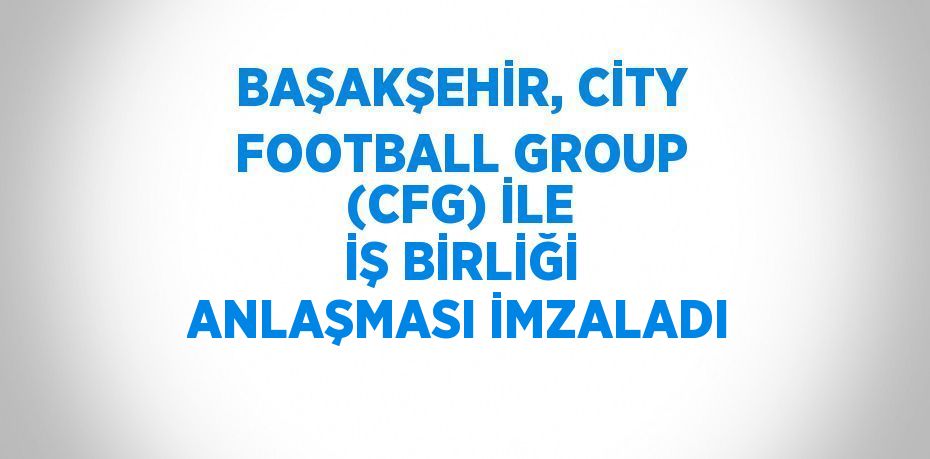 BAŞAKŞEHİR, CİTY FOOTBALL GROUP (CFG) İLE İŞ BİRLİĞİ ANLAŞMASI İMZALADI