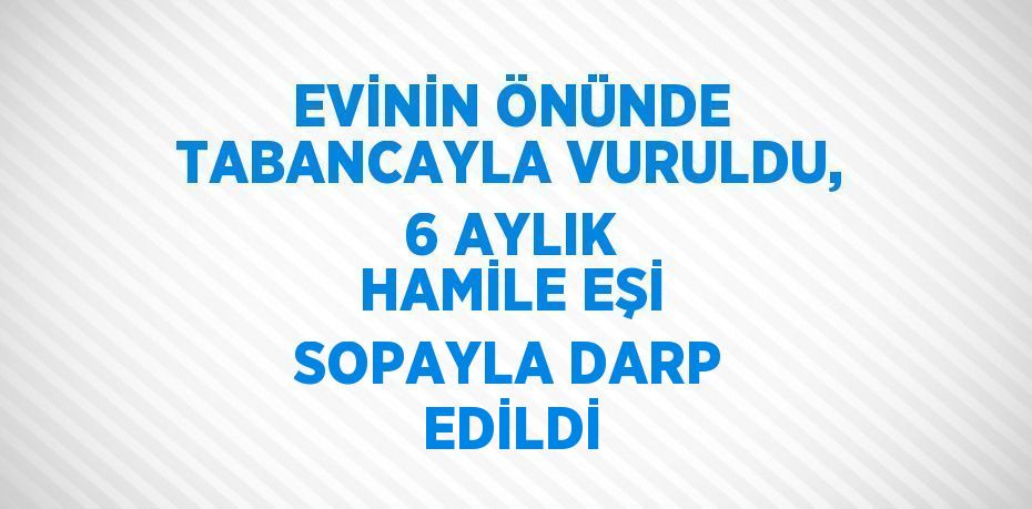 EVİNİN ÖNÜNDE TABANCAYLA VURULDU, 6 AYLIK HAMİLE EŞİ SOPAYLA DARP EDİLDİ