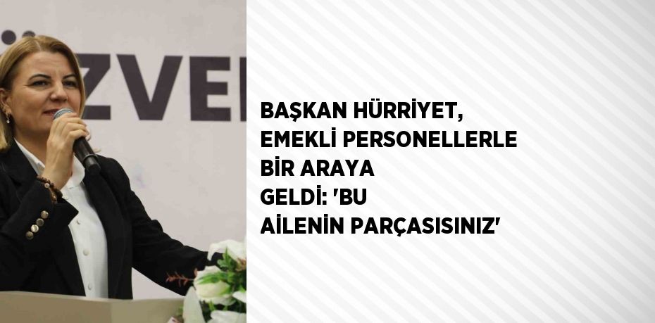 BAŞKAN HÜRRİYET, EMEKLİ PERSONELLERLE BİR ARAYA GELDİ: 'BU AİLENİN PARÇASISINIZ'