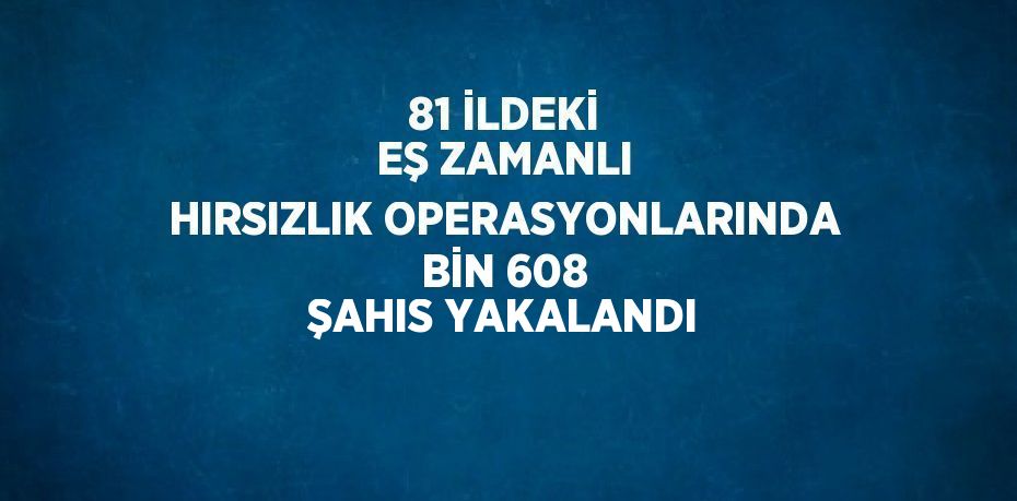 81 İLDEKİ EŞ ZAMANLI HIRSIZLIK OPERASYONLARINDA BİN 608 ŞAHIS YAKALANDI