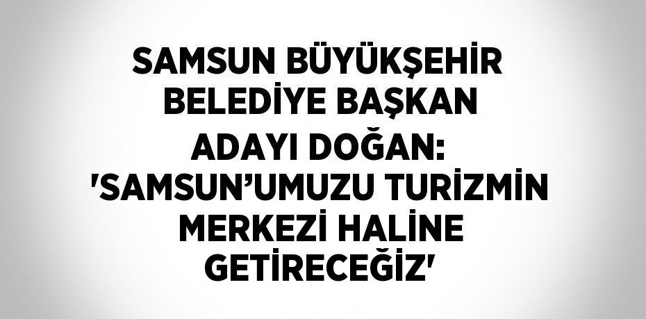 SAMSUN BÜYÜKŞEHİR BELEDİYE BAŞKAN ADAYI DOĞAN: 'SAMSUN’UMUZU TURİZMİN MERKEZİ HALİNE GETİRECEĞİZ'