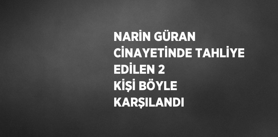 NARİN GÜRAN CİNAYETİNDE TAHLİYE EDİLEN 2 KİŞİ BÖYLE KARŞILANDI