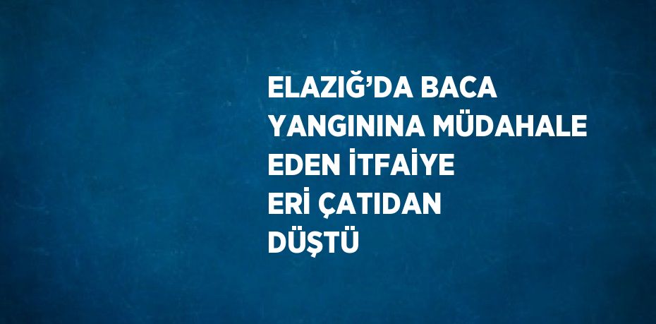 ELAZIĞ’DA BACA YANGININA MÜDAHALE EDEN İTFAİYE ERİ ÇATIDAN DÜŞTÜ