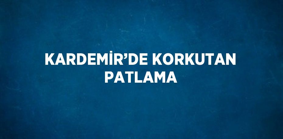 KARDEMİR’DE KORKUTAN PATLAMA