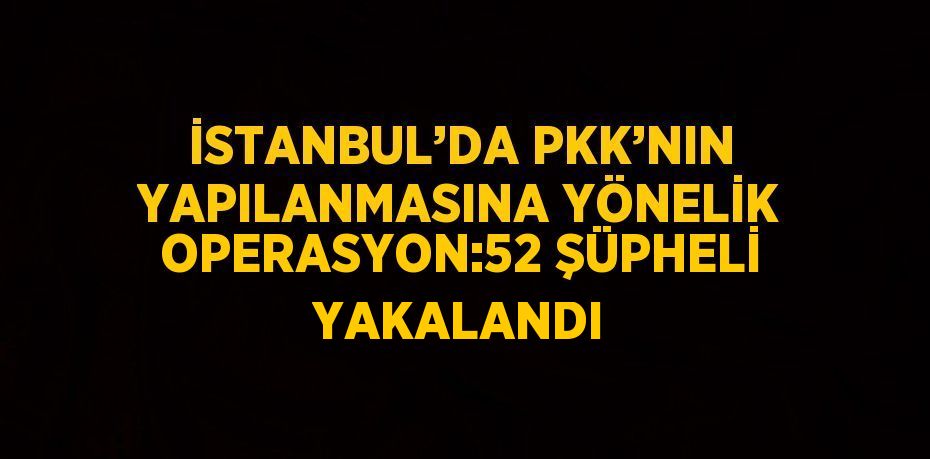 İSTANBUL’DA PKK’NIN YAPILANMASINA YÖNELİK OPERASYON:52 ŞÜPHELİ YAKALANDI