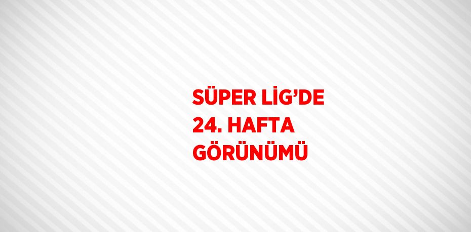 SÜPER LİG’DE 24. HAFTA GÖRÜNÜMÜ