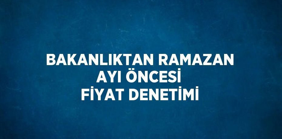 BAKANLIKTAN RAMAZAN AYI ÖNCESİ FİYAT DENETİMİ