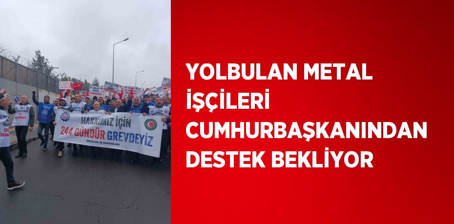 YOLBULAN METAL İŞÇİLERİ CUMHURBAŞKANINDAN DESTEK BEKLİYOR