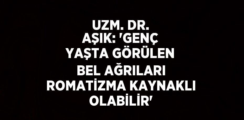 UZM. DR. AŞIK: 'GENÇ YAŞTA GÖRÜLEN BEL AĞRILARI ROMATİZMA KAYNAKLI OLABİLİR'