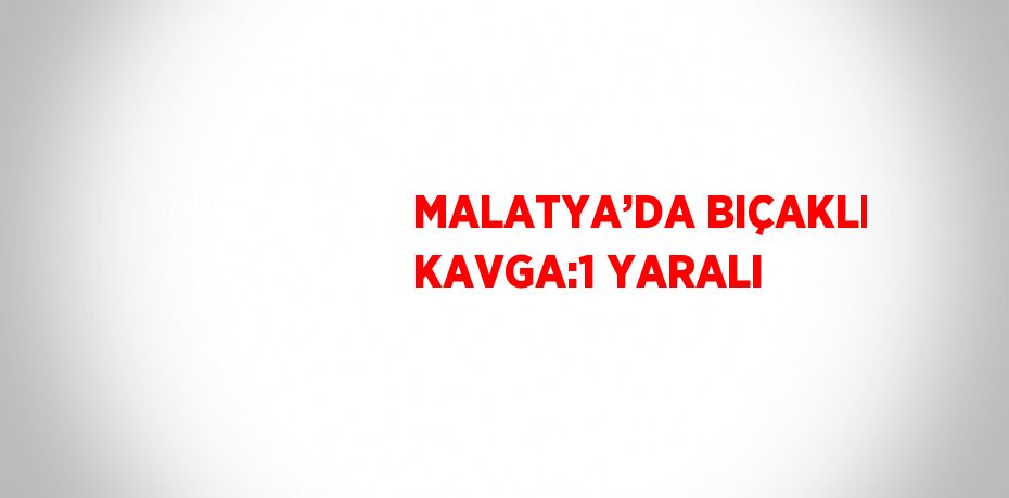 MALATYA’DA BIÇAKLI KAVGA:1 YARALI