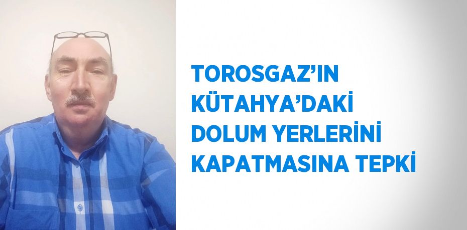 TOROSGAZ’IN KÜTAHYA’DAKİ DOLUM YERLERİNİ KAPATMASINA TEPKİ