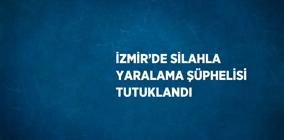 İZMİR’DE SİLAHLA YARALAMA ŞÜPHELİSİ TUTUKLANDI