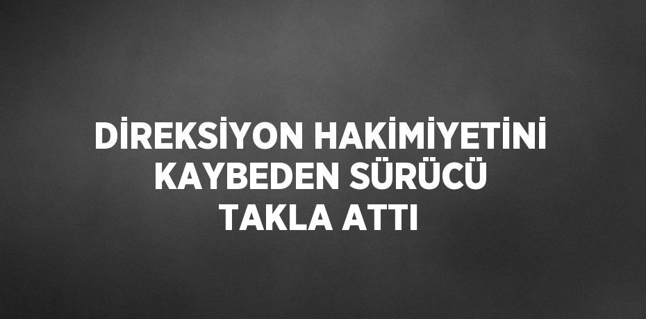 DİREKSİYON HAKİMİYETİNİ KAYBEDEN SÜRÜCÜ TAKLA ATTI