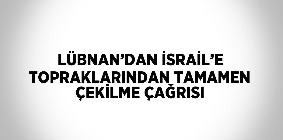 LÜBNAN’DAN İSRAİL’E TOPRAKLARINDAN TAMAMEN ÇEKİLME ÇAĞRISI