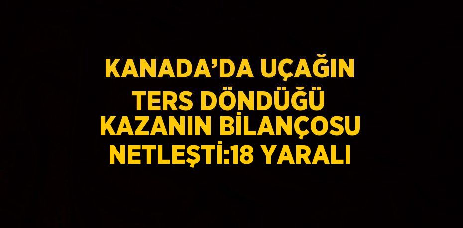 KANADA’DA UÇAĞIN TERS DÖNDÜĞÜ KAZANIN BİLANÇOSU NETLEŞTİ:18 YARALI