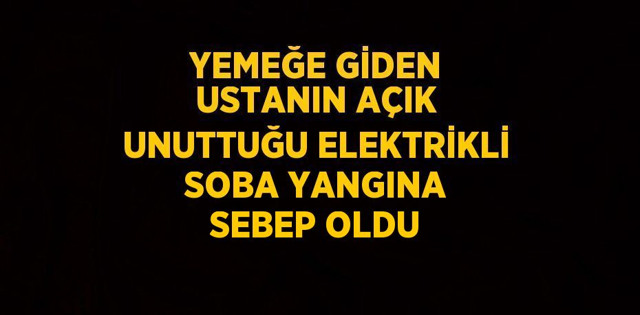 YEMEĞE GİDEN USTANIN AÇIK UNUTTUĞU ELEKTRİKLİ SOBA YANGINA SEBEP OLDU