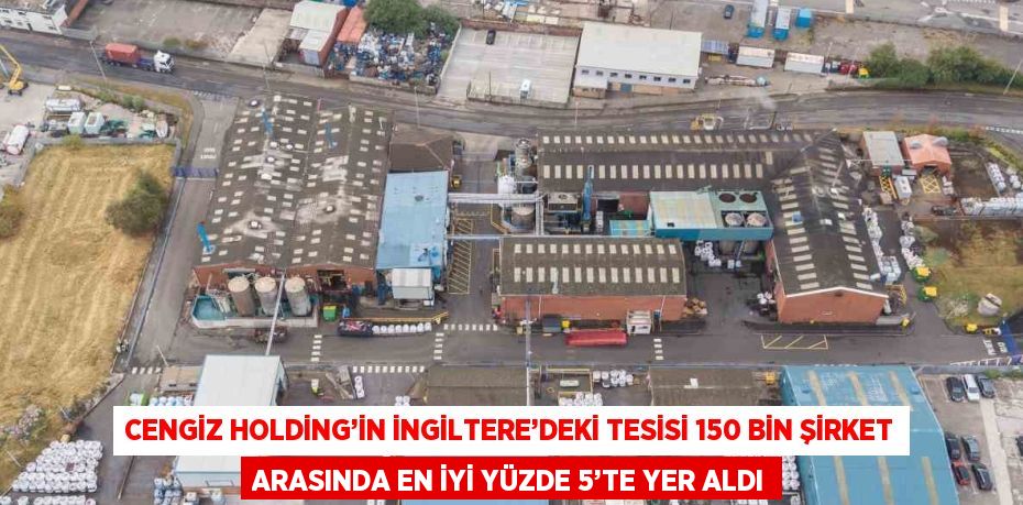 CENGİZ HOLDİNG’İN İNGİLTERE’DEKİ TESİSİ 150 BİN ŞİRKET ARASINDA EN İYİ YÜZDE 5’TE YER ALDI