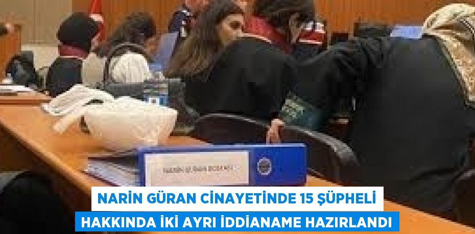 NARİN GÜRAN CİNAYETİNDE 15 ŞÜPHELİ HAKKINDA İKİ AYRI İDDİANAME HAZIRLANDI