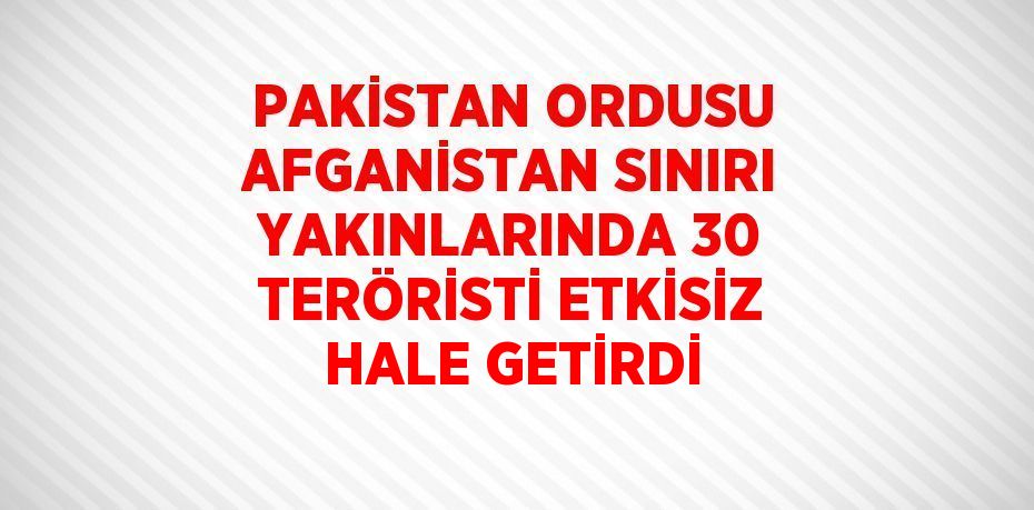 PAKİSTAN ORDUSU AFGANİSTAN SINIRI YAKINLARINDA 30 TERÖRİSTİ ETKİSİZ HALE GETİRDİ