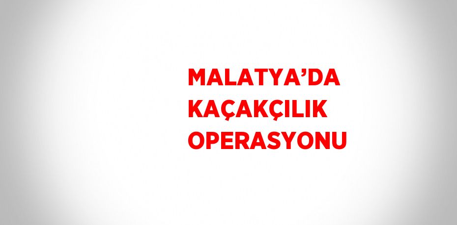 MALATYA’DA KAÇAKÇILIK OPERASYONU